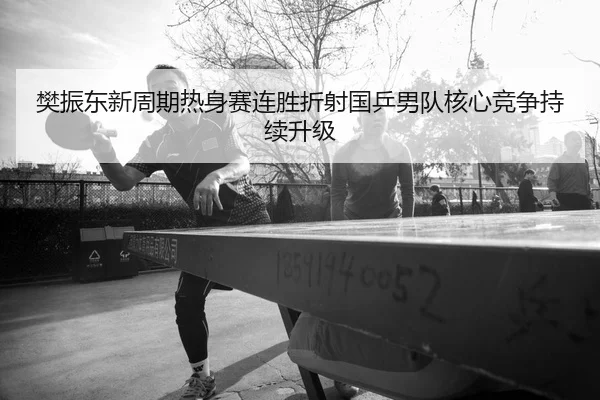樊振东新周期热身赛连胜折射国乒男队核心竞争持续升级
