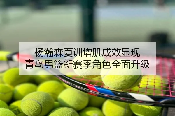 杨瀚森夏训增肌成效显现 青岛男篮新赛季角色全面升级