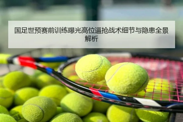国足世预赛前训练曝光高位逼抢战术细节与隐患全景解析