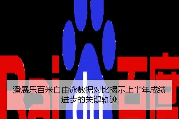 潘展乐百米自由泳数据对比揭示上半年成绩进步的关键轨迹