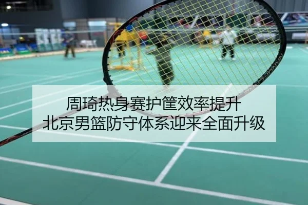 周琦热身赛护筐效率提升 北京男篮防守体系迎来全面升级