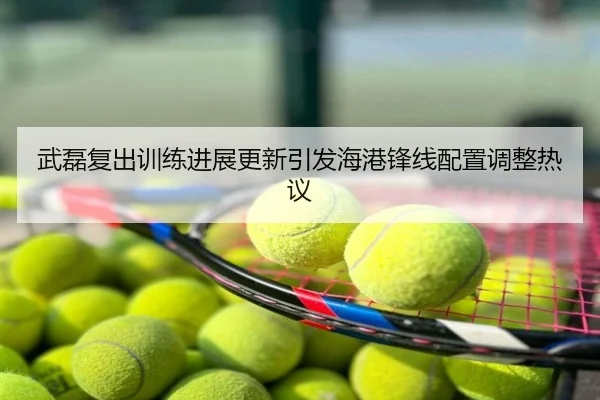 武磊复出训练进展更新引发海港锋线配置调整热议